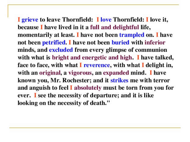 I  grieve to leave Thornfield:   I  love Thornfield: I love it, because I have lived in it a full and delightful life, momentarily at least. I have not been trampled on.  I have not been petrified . I have not been buried with inferior minds, and excluded from every glimpse of communion with what is bright and energetic  and high .   I have talked, face to face, with what I  reverence , with what I delight in, with an original , a vigorous , an expanded mind.   I have known you, Mr. Rochester; and it strikes me with terror and anguish to feel I  absolutely must be torn from you for ever.   I see the necessity of departure; and it is like looking on the necessity of death.