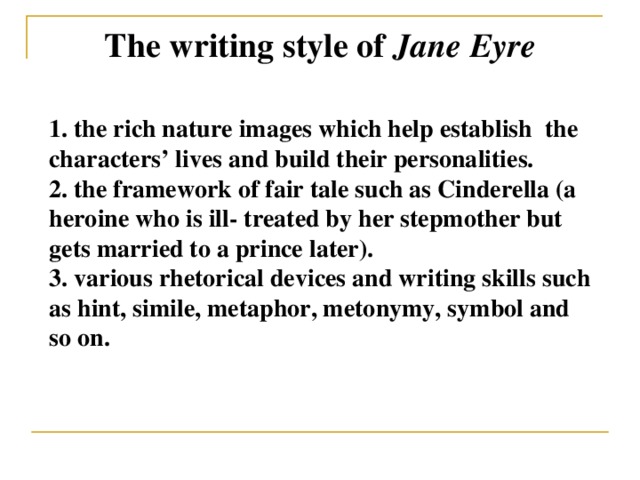 The writing style of Jane Eyre 1. the rich nature images which help establish the characters’ lives and build their personalities. 2. the framework of fair tale such as Cinderella (a heroine who is ill- treated by her stepmother but gets married to a prince later). 3. various rhetorical devices and writing skills such as hint, simile, metaphor, metonymy, symbol and so on.