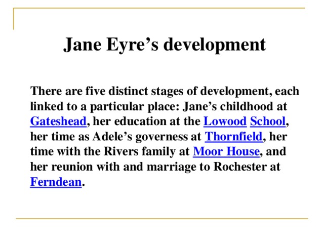 Jane Eyre’s development There are five distinct stages of development, each linked to a particular place: Jane’s childhood at Gateshead , her education at the Lowood  School , her time as Adele’s governess at Thornfield , her time with the Rivers family at Moor House , and her reunion with and marriage to Rochester at Ferndean .
