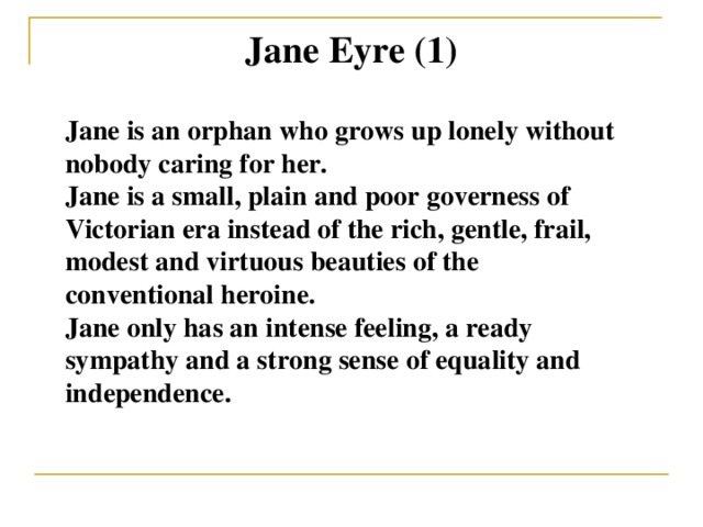 Jane Eyre (1) Jane is an orphan who grows up lonely without nobody caring for her. Jane is a small, plain and poor governess of Victorian era instead of the rich, gentle, frail, modest and virtuous beauties of the conventional heroine. Jane only has an intense feeling, a ready sympathy and a strong sense of equality and independence.