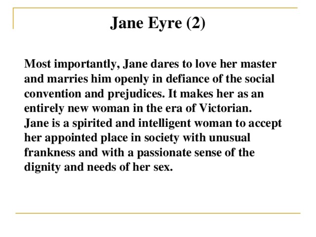 Jane Eyre (2) Most importantly, Jane dares to love her master and marries him openly in defiance of the social convention and prejudices. It makes her as an entirely new woman in the era of Victorian. Jane is a spirited and intelligent woman to accept her appointed place in society with unusual frankness and with a passionate sense of the dignity and needs of her sex.