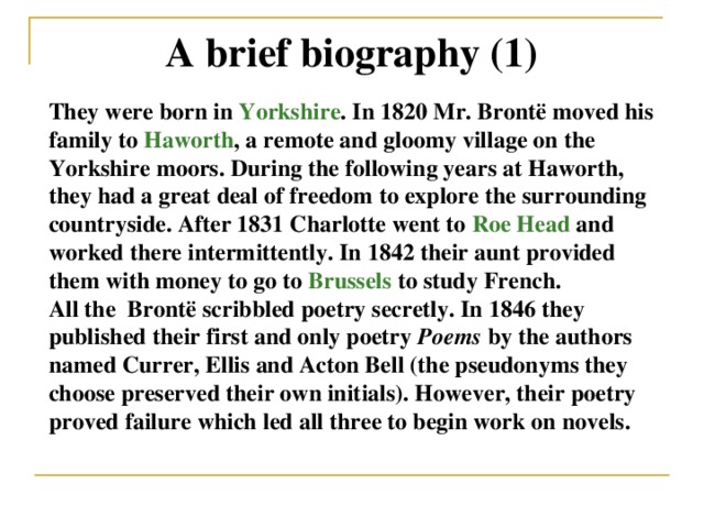 A brief biography (1) They were born in Yorkshire . In 1820 Mr. Brontë moved his family to Haworth , a remote and gloomy village on the Yorkshire moors. During the following years at Haworth, they had a great deal of freedom to explore the surrounding countryside. After 1831 Charlotte went to Roe Head and worked there intermittently. In 1842 their aunt provided them with money to go to Brussels to study French. All the Brontë scribbled poetry secretly. In 1846 they published their first and only poetry Poems by the authors named Currer, Ellis and Acton Bell (the pseudonyms they choose preserved their own initials). However, their poetry proved failure which led all three to begin work on novels.