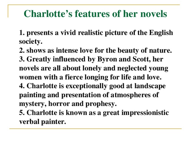 Charlotte’s features of her novels 1. presents a vivid realistic picture of the English society. 2. shows as intense love for the beauty of nature. 3. Greatly influenced by Byron and Scott, her novels are all about lonely and neglected young women with a fierce longing for life and love. 4. Charlotte is exceptionally good at landscape painting and presentation of atmospheres of mystery, horror and prophesy. 5. Charlotte is known as a great impressionistic verbal painter.