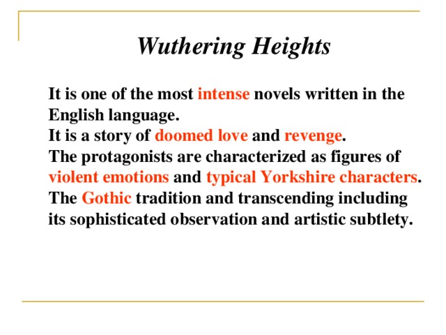 Wuthering Heights It is one of the most intense novels written in the English language. It is a story of doomed love and revenge . The protagonists are characterized as figures of violent emotions and typical Yorkshire characters . The Gothic tradition and transcending including its sophisticated observation and artistic subtlety.