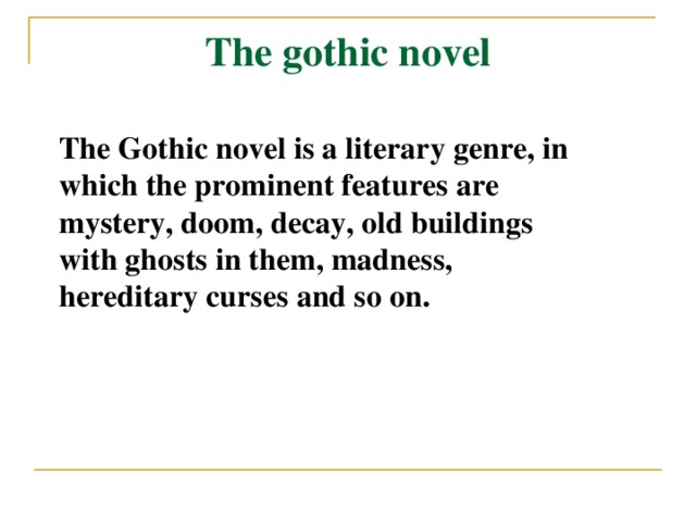 The gothic novel The Gothic novel is a literary genre, in which the prominent features are mystery, doom, decay, old buildings with ghosts in them, madness, hereditary curses and so on.