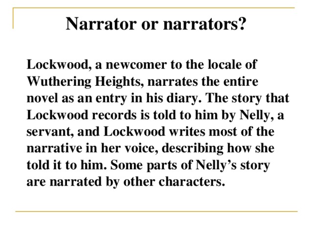 Narrator or narrators? Lockwood, a newcomer to the locale of Wuthering Heights, narrates the entire novel as an entry in his diary. The story that Lockwood records is told to him by Nelly, a servant, and Lockwood writes most of the narrative in her voice, describing how she told it to him. Some parts of Nelly’s story are narrated by other characters.