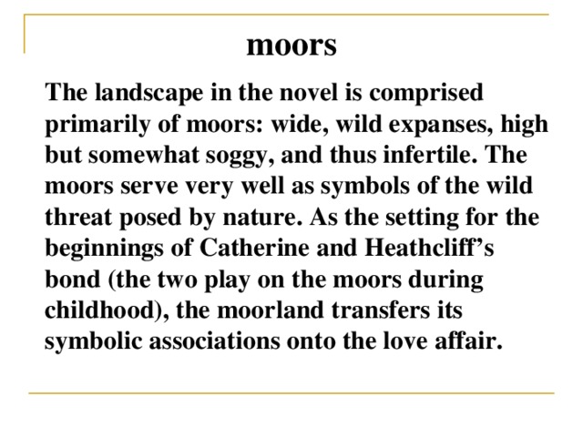 moors The landscape in the novel is comprised primarily of moors: wide, wild expanses, high but somewhat soggy, and thus infertile. The moors serve very well as symbols of the wild threat posed by nature. As the setting for the beginnings of Catherine and Heathcliff’s bond (the two play on the moors during childhood), the moorland transfers its symbolic associations onto the love affair.