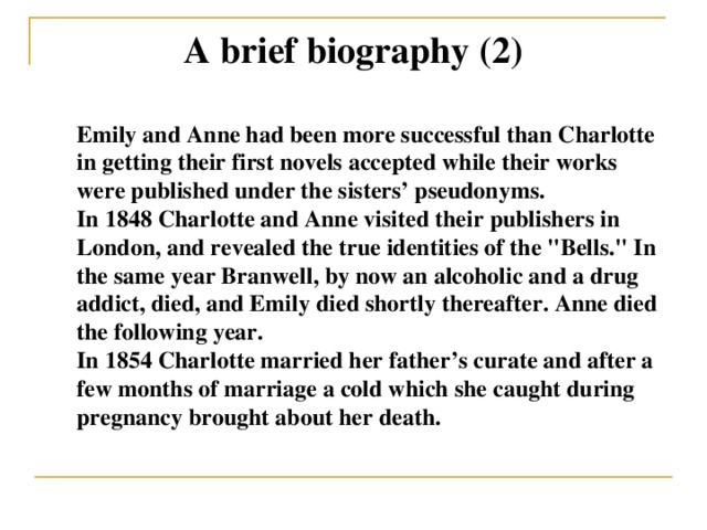 A brief biography (2) Emily and Anne had been more successful than Charlotte in getting their first novels accepted while their works were published under the sisters’ pseudonyms. In 1848 Charlotte and Anne visited their publishers in London, and revealed the true identities of the 