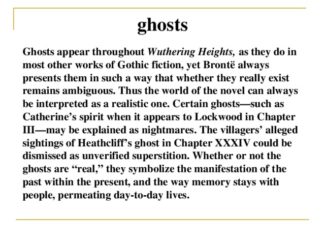 ghosts Ghosts appear throughout Wuthering Heights, as they do in most other works of Gothic fiction, yet Brontë always presents them in such a way that whether they really exist remains ambiguous. Thus the world of the novel can always be interpreted as a realistic one. Certain ghosts—such as Catherine’s spirit when it appears to Lockwood in Chapter III—may be explained as nightmares. The villagers’ alleged sightings of Heathcliff’s ghost in Chapter XXXIV could be dismissed as unverified superstition. Whether or not the ghosts are “real,” they symbolize the manifestation of the past within the present, and the way memory stays with people, permeating day-to-day lives.