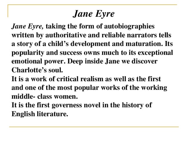 Jane Eyre Jane Eyre, taking the form of autobiographies written by authoritative and reliable narrators tells a story of a child’s development and maturation. Its popularity and success owns much to its exceptional emotional power.  Deep inside Jane we discover Charlotte’s soul. It is a work of critical realism as well as the first and one of the most popular works of the working middle- class women. It is the first governess novel in the history of English literature.