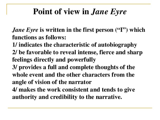 Point of view in Jane Eyre Jane Eyre is written in the first person (“I”) which functions as follows: 1/ indicates the characteristic of autobiography 2/ be favorable to reveal intense, fierce and sharp feelings directly and powerfully 3/ provides a full and complete thoughts of the whole event and the other characters from the angle of vision of the narrator 4/ makes the work consistent and tends to give authority and credibility to the narrative.