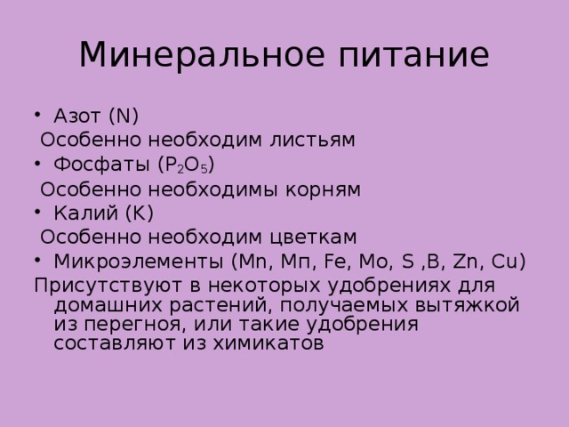 Минеральное питание Азот ( N )   Особенно необходим листьям Фосфаты ( P 2 O 5 )   Особенно необходимы корням Калий ( K )   Особенно необходим цветкам Микроэлементы ( Mn , M п, Fe , Mo , S , B , Zn , Cu ) Присутствуют в некоторых удобрениях для домашних растений, получаемых вытяжкой из перегноя, или такие удобрения составляют из химикатов  