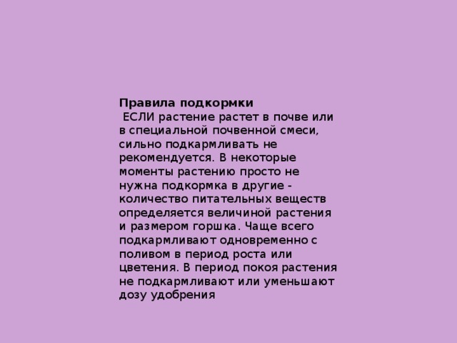 Правила подкормки  ЕСЛИ растение растет в почве или в специальной почвенной смеси, сильно подкармливать не рекомендуется. В некоторые моменты растению просто не нужна подкормка в другие - количество питательных веществ определяется величиной растения и размером горшка. Чаще всего подкармливают одновременно с поливом в период роста или  цветения. В период покоя растения не подкармливают или уменьшают дозу удобрения