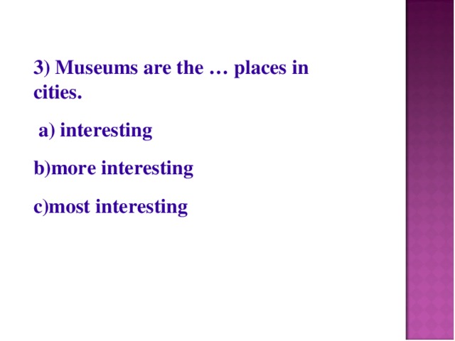 3) Museums are the … places in cities.  a) interesting b)more interesting c)most interesting
