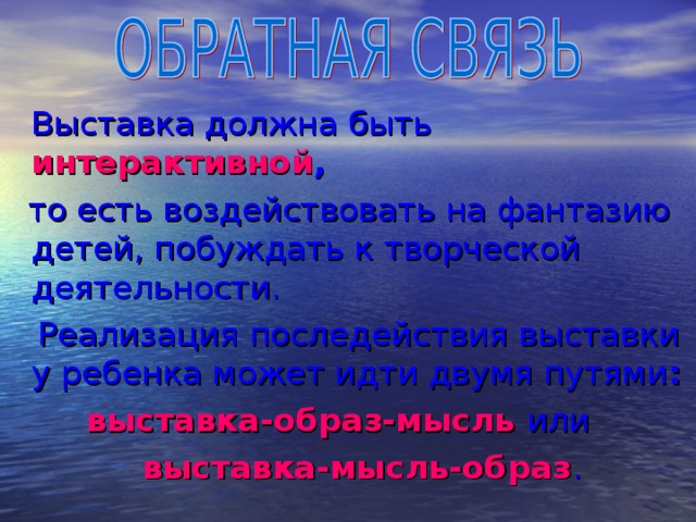 Выставка должна быть  интерактивной ,  то есть воздействовать на фантазию детей, побуждать к творческой деятельности.  Реализация последействия выставки у ребенка может идти двумя путями :  выставка-образ-мысль или  выставка-мысль-образ .