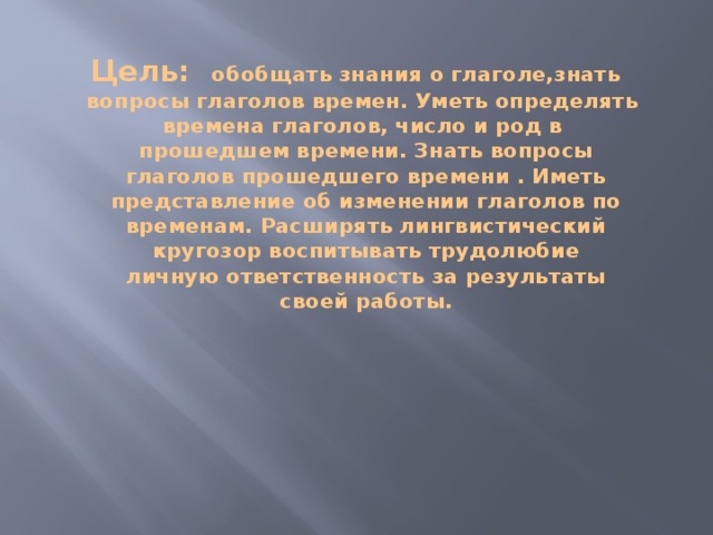 Цель:  обобщать знания о глаголе,знать  вопросы глаголов времен. Уметь определять  времена глаголов, число и род в  прошедшем времени. Знать вопросы  глаголов прошедшего времени . Иметь  представление об изменении глаголов по  временам. Расширять лингвистический  кругозор воспитывать трудолюбие  личную ответственность за результаты  своей работы.