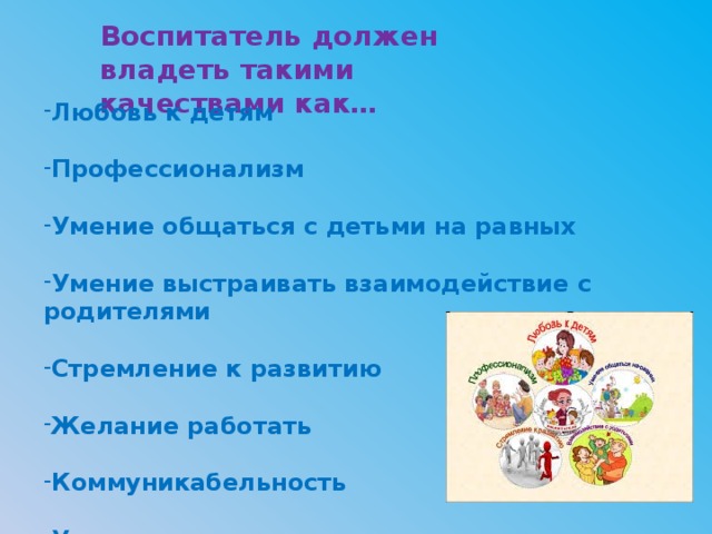 Воспитатель должен владеть такими качествами как… Любовь к детям  Профессионализм  Умение общаться с детьми на равных  Умение выстраивать взаимодействие с родителями  Стремление к развитию  Желание работать  Коммуникабельность  Умение управлять коллективом