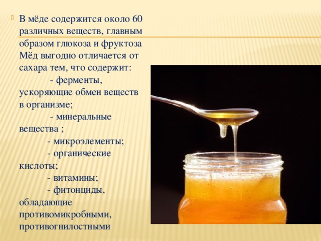 В мёде содержится около 60 различных веществ, главным образом глюкоза и фруктоза  Мёд выгодно отличается от сахара тем, что содержит:  - ферменты, ускоряющие обмен веществ в организме;  - минеральные вещества ;  - микроэлементы;  - органические кислоты;  - витамины;  - фитонциды, обладающие противомикробными, противогнилостными