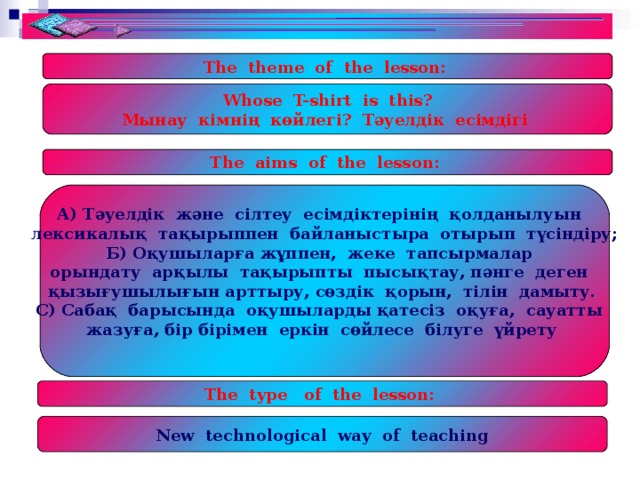 The theme of the lesson: Whose T-shirt is this? Мынау кімнің көйлегі? Тәуелдік есімдігі The aims of the lesson: А) Тәуелдік және сілтеу есімдіктерінің қолданылуын лексикалық тақырыппен байланыстыра отырып түсіндіру; Б) Оқушыларға  жұппен, жеке тапсырмалар орындату арқылы тақырыпты пысықтау, пәнге деген қызығушылығын арттыру, сөздік қорын, тілін дамыту. С) Сабақ барысында оқушыларды қатесіз оқуға, сауатты жазуға, бір бірімен еркін сөйлесе білуге үйрету  The type of the lesson: New technological way of teaching