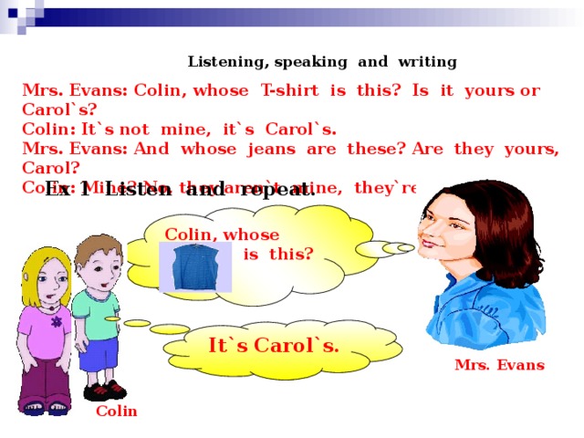 Listening, speaking and writing Mrs. Evans: Colin, whose T-shirt is this? Is it yours or Carol`s? Colin: It`s not mine, it`s Carol`s. Mrs. Evans: And whose jeans are these? Are they yours, Carol? Colin: Mine? No, they aren`t mine, they`re Colin`s. Ex 1 Listen and repeat. Colin, whose  is this? It`s Carol`s.  Mrs. Evans Colin