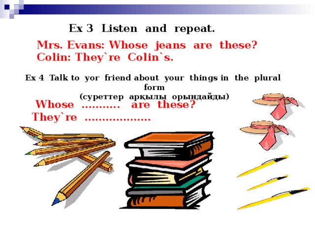 Ex 3 Listen and repeat. Mrs. Evans: Whose jeans are these? Colin: They`re Colin`s. Ex 4 Talk to yor friend about your things in the plural form ( суреттер арқылы орындайды )  Whose ……….. are these? They`re ……………….