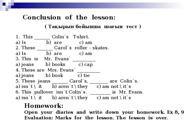 Conclusion of the lesson: ( T ақырып бойынша шағын тест ) 1. This _______ Colin`s T-shirt. a) Is b) are c) am 2. These _______ Carol`s roller – skates. a) Is b) are c) am 3. This is Mr. Evans` __________ a) jeans b) books c) cap 4. These are Mrs. Evans` __________ a) jeans b) book c) tie 5. These jeans _______ Carol`s, ________ are Colin`s. a) isn`t \ it b) aren`t \ they c) am not \ it`s 6. This pullover isn`t Colin`s. _________ is Mr. Evans. a) isn`t \ it b) aren`t \ they c) am not \ it`s Homework: Open your diaries and write down your homework. Ex 8, 9 Evaluation: Marks for the lesson. The lesson is over.