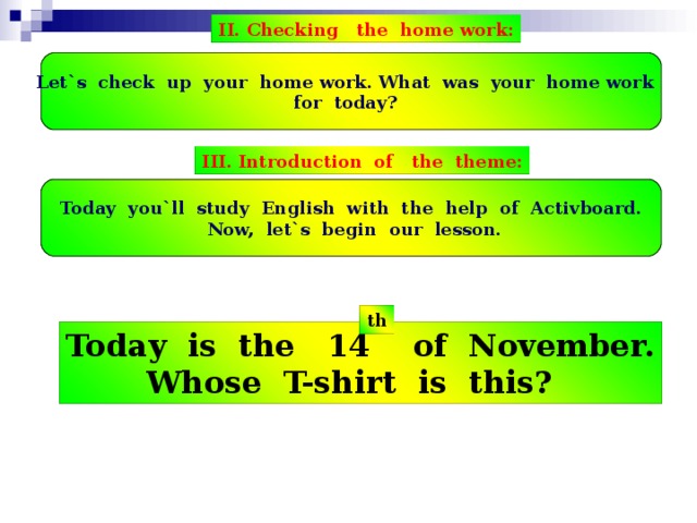 II. Checking the home work: Let`s check up your home work. What was your home work for today? III. Introduction of the theme: Today you`ll study English with the help of Activboard.  Now, let`s b е gin our lesson. th Today is the 14 of November. Whose T-shirt is this?