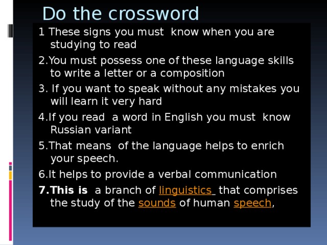 Do the crossword 1 These signs you must know when you are studying to read 2.You must possess one of these language skills to write a letter or a composition 3. If you want to speak without any mistakes you will learn it very hard 4.If you read a word in English you must know Russian variant 5.That means of the language helps to enrich your speech. 6.It helps to provide a verbal communication 7.This is a branch of  linguistics   that comprises the study of the  sounds  of human  speech ,  
