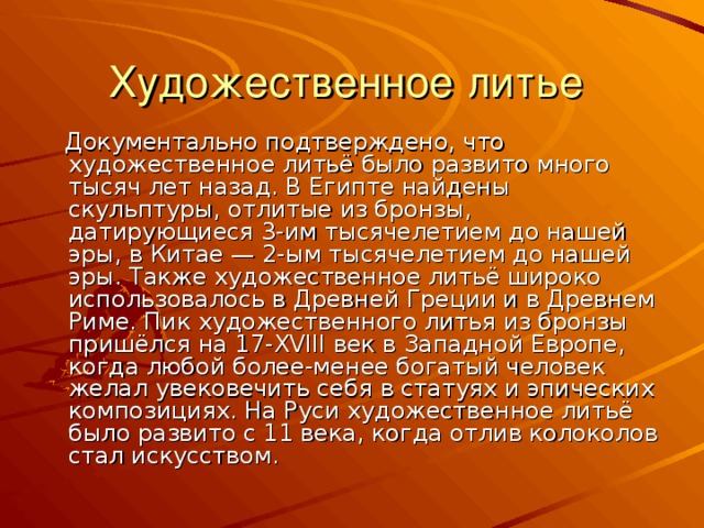 Художественное литье  Документально подтверждено, что художественное литьё было развито много тысяч лет назад. В Египте найдены скульптуры, отлитые из бронзы, датирующиеся 3-им тысячелетием до нашей эры, в Китае — 2-ым тысячелетием до нашей эры. Также художественное литьё широко использовалось в Древней Греции и в Древнем Риме. Пик художественного литья из бронзы пришёлся на 17-XVIII век в Западной Европе, когда любой более-менее богатый человек желал увековечить себя в статуях и эпических композициях. На Руси художественное литьё было развито с 11 века, когда отлив колоколов стал искусством.