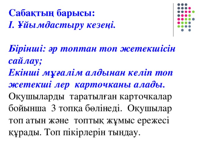 Сабақтың барысы: І. Ұйымдастыру кезеңі . Бірінші: әр топтан топ жетекшісін сайлау;  Екінші мұғалім алдынан келіп топ жетекші лер карточканы алады. Оқушыларды таратылған карточкалар бойынша 3 топқа бөлінеді. Оқушылар топ атын және топтық жұмыс ережесі құрады. Топ пікірлерін тыңдау.