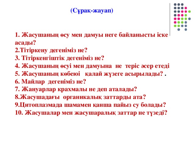 (Сұрақ-жауап) 1. Жасушаның өсу мен дамуы неге байланысты іске асады? 2.Тітіркену дегеніміз не?  3. Тітіркенгіштік дегеніміз не?  4. Жасушаның өсуі мен дамуына не теріс әсер етеді 5. Жасушаның көбеюі қалай жүзеге асырылады? . 6. Майлар дегеніміз не?  7. Жануарлар крахмалы не деп аталады? 8.Жасушадағы органикалық заттарды ата? 9.Цитоплазмада шамамен қанша пайыз су болады? 10. Жасушалар мен жасушаралық заттар не түзеді?