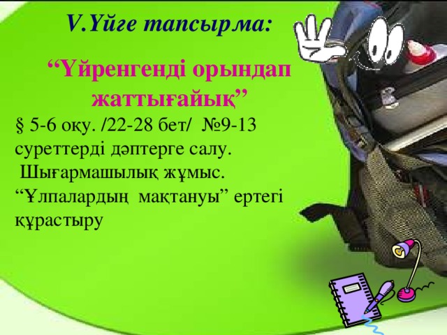 V. Үйге тапсырма: “ Үйренгенді орындап жаттығайық” § 5-6 оқу. /22-28 бет/ №9-13 суреттерді дәптерге салу.  Шығармашылық жұмыс.  “Ұлпалардың мақтануы” ертегі құрастыру