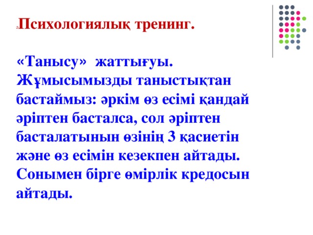 ә Психологиялық тренинг.  « Танысу » жаттығуы. Жұмысымызды таныстықтан бастаймыз: әркім өз есімі қандай әріптен басталса, сол әріптен басталатынын өзінің 3 қасиетін және өз есімін кезекпен айтады. Сонымен бірге өмірлік кредосын айтады.