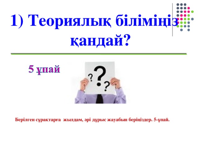 1) Теориялық біліміңіз қандай? Берілген сұрақтарға жылдам, әрі дұрыс жауабын беріңіздер. 5-ұпай.