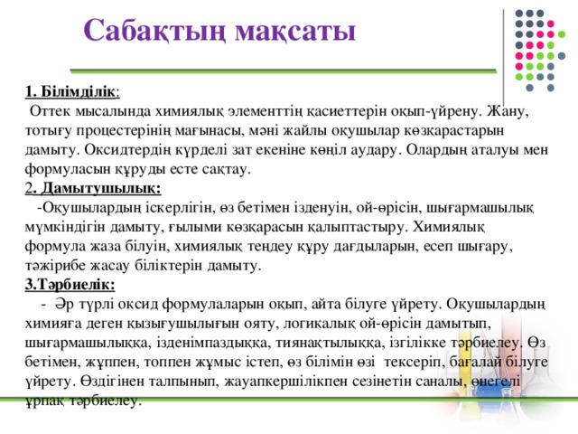 Сабақтың мақсаты 1. Білімділік :   Оттек мысалында химиялық элементтің қасиеттерін оқып-үйрену. Жану, тотығу процестерінің мағынасы, мәні жайлы оқушылар көзқарастарын дамыту. Оксидтердің күрделі зат екеніне көңіл аудару. Олардың аталуы мен формуласын құруды есте сақтау. 2 . Дамытушылық:  -Оқушылардың іскерлігін, өз бетімен ізденуін, ой-өрісін, шығармашылық мүмкіндігін дамыту, ғылыми көзқарасын қалыптастыру. Химиялық формула жаза білуін, химиялық теңдеу құру дағдыларын, есеп шығару, тәжірибе жасау біліктерін дамыту. 3.Тәрбиелік:  - Әр түрлі оксид формулаларын оқып, айта білуге үйрету. Оқушылардың химияға деген қызығушылығын ояту, логикалық ой-өрісін дамытып, шығармашылыққа, ізденімпаздыққа, тиянақтылыққа, ізгілікке тәрбиелеу. Өз бетімен, жұппен, топпен жұмыс істеп, өз білімін өзі тексеріп, бағалай білуге үйрету. Өздігінен талпынып, жауапкершілікпен сезінетін саналы, өнегелі ұрпақ тәрбиелеу.  