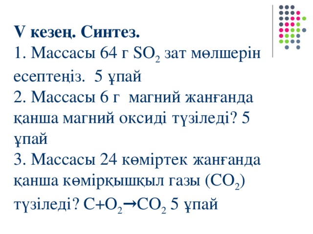 V кезең. Синтез. 1. Массасы 64 г SO 2  зат мөлшерін есептеңіз. 5 ұпай 2. Массасы 6 г магний жанғанда қанша магний оксиді түзіледі? 5 ұпай 3. Массасы 24 көміртек жанғанда қанша көмірқышқыл газы (СO 2 ) түзіледі? С+O 2 → СO 2 5 ұпай