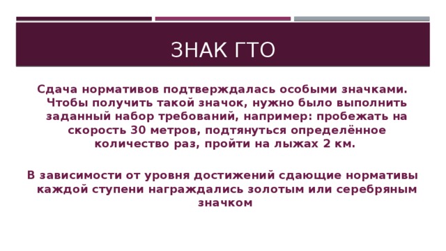 Знак гто Сдача нормативов подтверждалась особыми значками. Чтобы получить такой значок, нужно было выполнить заданный набор требований, например: пробежать на скорость 30 метров, подтянуться определённое количество раз, пройти на лыжах 2 км.  В зависимости от уровня достижений сдающие нормативы каждой ступени награждались золотым или серебряным значком