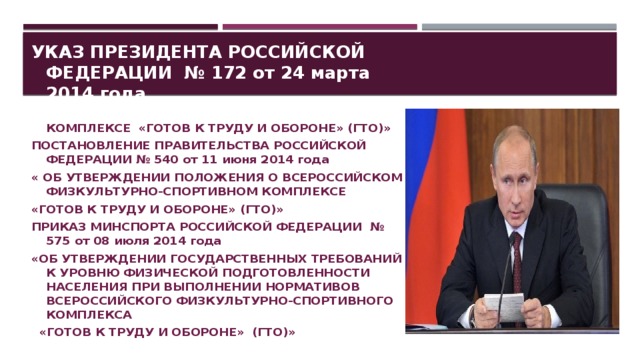 УКАЗ ПРЕЗИДЕНТА РОССИЙСКОЙ ФЕДЕРАЦИИ № 172 от 24 марта 2014 года «О ВСЕРОССИЙСКОМ ФИЗКУЛЬТУРНО-СПОРТИВНОМ КОМПЛЕКСЕ «ГОТОВ К ТРУДУ И ОБОРОНЕ» (ГТО)» ПОСТАНОВЛЕНИЕ ПРАВИТЕЛЬСТВА РОССИЙСКОЙ ФЕДЕРАЦИИ № 540 от 11 июня 2014 года « ОБ УТВЕРЖДЕНИИ ПОЛОЖЕНИЯ О ВСЕРОССИЙСКОМ ФИЗКУЛЬТУРНО-СПОРТИВНОМ КОМПЛЕКСЕ «ГОТОВ К ТРУДУ И ОБОРОНЕ» (ГТО)» ПРИКАЗ МИНСПОРТА РОССИЙСКОЙ ФЕДЕРАЦИИ № 575 от 08 июля 2014 года «ОБ УТВЕРЖДЕНИИ ГОСУДАРСТВЕННЫХ ТРЕБОВАНИЙ К УРОВНЮ ФИЗИЧЕСКОЙ ПОДГОТОВЛЕННОСТИ НАСЕЛЕНИЯ ПРИ ВЫПОЛНЕНИИ НОРМАТИВОВ ВСЕРОССИЙСКОГО ФИЗКУЛЬТУРНО-СПОРТИВНОГО КОМПЛЕКСА  «ГОТОВ К ТРУДУ И ОБОРОНЕ» (ГТО)»