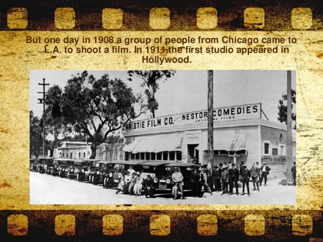 But one day in 1908 a group of people from Chicago came to L.A. to shoot a film. In 1911 the first studio appeared in Hollywood.