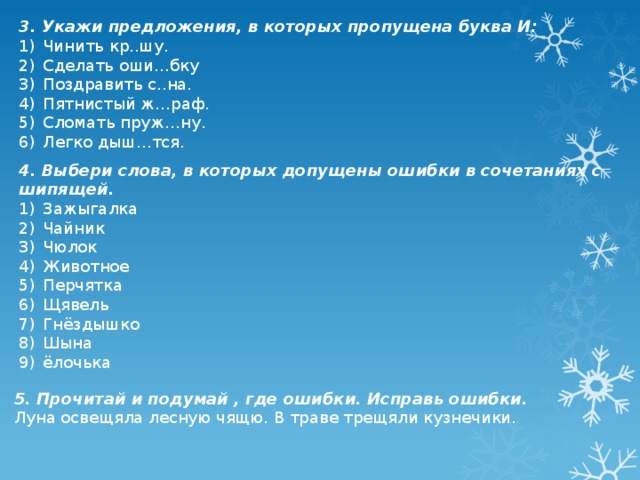 3. Укажи предложения, в которых пропущена буква И: Чинить кр..шу. Сделать оши…бку Поздравить с..на. Пятнистый ж…раф. Сломать пруж…ну. Легко дыш…тся. 4. Выбери слова, в которых допущены ошибки в сочетаниях с шипящей. Зажыгалка Чайник Чюлок Животное Перчятка Щявель Гнёздышко Шына ёлочька 5. Прочитай и подумай , где ошибки. Исправь ошибки. Луна освещяла лесную чящю. В траве трещяли кузнечики.