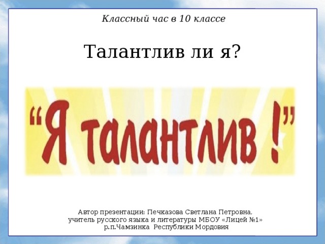 Классный час в 10 классе Талантлив ли я? Автор презентации: Печказова Светлана Петровна, учитель русского языка и литературы МБОУ «Лицей №1» р.п.Чамзинка Республики Мордовия