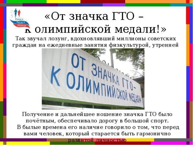 «От значка ГТО – к олимпийской медали!» Так звучал лозунг, вдохновлявший миллионы советских граждан на ежедневные занятия физкультурой, утренней гимнастикой Получение и дальнейшее ношение значка ГТО было почётным, обеспечивало дорогу в большой спорт.  В былые времена его наличие говорило о том, что перед вами человек, который старается быть гармонично развитой личностью