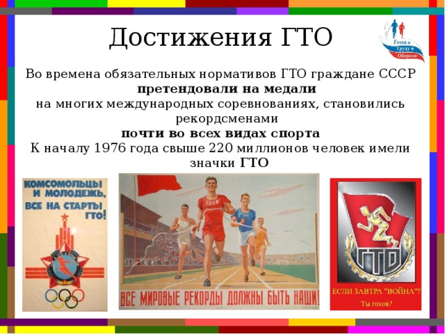 Достижения ГТО Во времена обязательных нормативов ГТО граждане СССР претендовали на медали на многих международных соревнованиях, становились рекордсменами почти во всех видах спорта К началу 1976 года свыше 220 миллионов человек имели значки ГТО