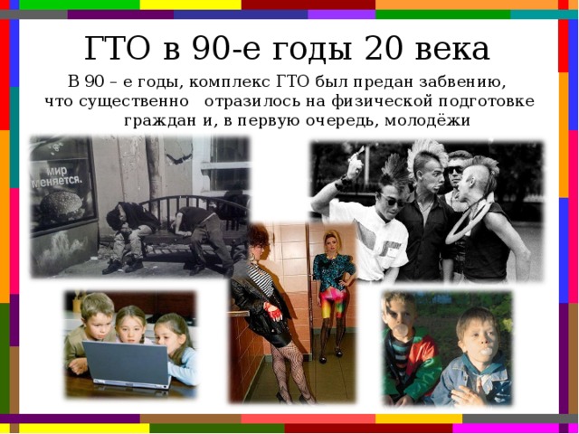 ГТО в 90-е годы 20 века В 90 – е годы, комплекс ГТО был предан забвению,  что существенно отразилось на физической подготовке граждан и, в первую очередь, молодёжи