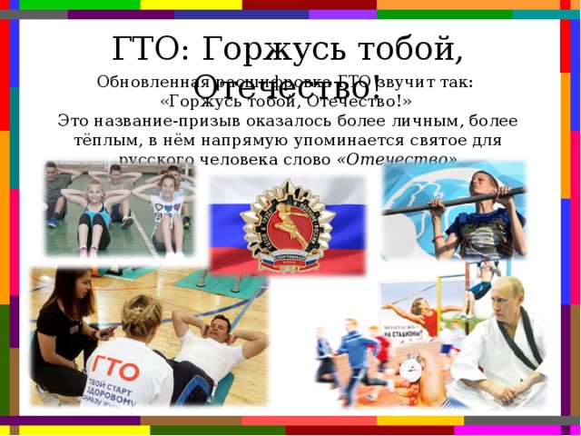 ГТО: Горжусь тобой, Отечество! Обновленная расшифровка ГТО звучит так: «Горжусь тобой, Отечество!» Это название-призыв оказалось более личным, более тёплым, в нём напрямую упоминается святое для русского человека слово «Отечество»