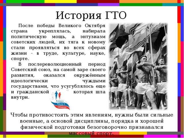 История ГТО После победы Великого Октября страна укреплялась, набирала политическую мощь, а энтузиазм советских людей, их тяга к новому стали проявляться во всех сферах жизни - в труде, культуре, науке, спорте. В послереволюционный период Советский союз, на самой заре своего развития, оказался окружённым идеологически чуждыми государствами, что усугублялось еще и гражданской войной, которая шла внутри. Чтобы противостоять этим явлениям, нужны были сильные военные, а основой дисциплины, порядка и хорошей физической подготовки безоговорочно признавался массовый спорт.