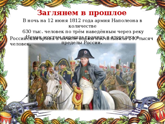 Заглянем в прошлое В ночь на 12 июня 1812 года армия Наполеона в количестве  630 тыс. человек по трём наведённым через реку Неман мостам перешла границу и вторглась в пределы России. Российская армия в начале войны насчитывала 240 тысяч человек.