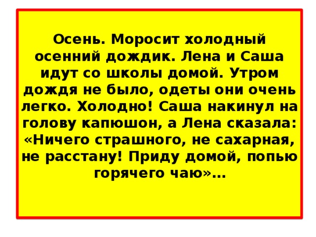 Осень. Моросит холодный осенний дождик. Лена и Саша идут со школы домой. Утром дождя не было, одеты они очень легко. Холодно! Саша накинул на голову капюшон, а Лена сказала: «Ничего страшного, не сахарная, не расстану! Приду домой, попью горячего чаю»…   