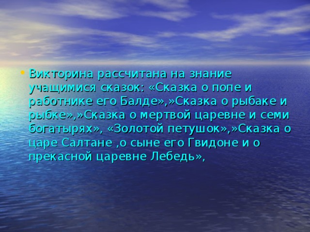 Викторина рассчитана на знание учащимися сказок: «Сказка о попе и работнике его Балде»,»Сказка о рыбаке и рыбке»,»Сказка о мертвой царевне и семи богатырях», «Золотой петушок»,»Сказка о царе Салтане ,о сыне его Гвидоне и о прекасной царевне Лебедь»,