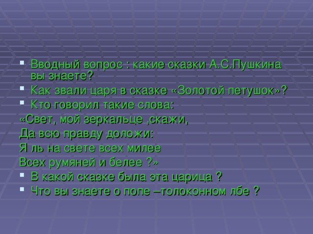 Вводный вопрос : какие сказки А.С.Пушкина вы знаете? Как звали царя в сказке «Золотой петушок»? Кто говорил такие слова: «Свет, мой зеркальце ,скажи, Да всю правду доложи: Я ль на свете всех милее Всех румяней и белее ?» В какой сказке была эта царица ? Что вы знаете о попе –толоконном лбе ?